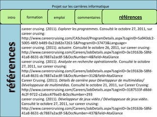 Projet sur les carrières informatique

intro      formation        emploi        commentaires              références

        career crusing. (2011). Explorer les programmes. Consulté le octobre 27, 2011, sur
        career crusing:
        http://www.careercruising.com/CASchool/ProgramDetails.aspx?LoginID=5a943dc2-
        5005-48f2-b489-0a21b82e7263-5&ProgramID=37473&Language=
        career crusing. (2011). actuaire. Consulté le octobre 26, 2011, sur career crusing:
        http://www.careercruising.com/Careers/JobDetails.aspx?LoginID=3e19163b-58fd-
        41a8-8631-dc7887a2ac8f-5&OccNumber=4&field=AtaGlance
        career crusing. (2011). Analyste en recherche opérationnelle. Consulté le octobre
        27, 2011, sur career crusing:
        http://www.careercruising.com/Careers/JobDetails.aspx?LoginID=3e19163b-58fd-
        41a8-8631-dc7887a2ac8f-5&OccNumber=312&field=AtaGlance
        Career Crusing. (2011). Détails de carrière pour Développeur de multimédias/
        Développeuse de multimédias. Consulté le octobre 21, 2011, sur Career Crusing:
        http://www.careercruising.com/Careers/JobDetails.aspx?LoginID=3187533f-d8dd-
        4c2f-9722-c2a6cc479ad3-&OccNumber=293
        career crusing. (2011). Développeur de jeux vidéo / Développeuse de jeux vidéo.
        Consulté le octobre 27, 2011, sur career crusing:
        http://www.careercruising.com/Careers/JobDetails.aspx?LoginID=3e19163b-58fd-
        41a8-8631-dc7887a2ac8f-5&OccNumber=437&field=AtaGlance
 