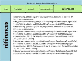 Projet sur les carrières informatique

intro   formation        emploi        commentaires             références

        career crusing. (2011). explorer les programmes. Consulté le octobre 27,
        2011, sur career crusing:
        http://www.careercruising.com/CASchool/ProgramDetails.aspx?LoginID=3e1
        9163b-58fd-41a8-8631-dc7887a2ac8f-5&ProgramID=41378&Language=
        career crusing. (2011). Explorer les programmes. Consulté le octobre 27,
        2011, sur career crusing:
        http://www.careercruising.com/CASchool/ProgramDetails.aspx?LoginID=3e1
        9163b-58fd-41a8-8631-dc7887a2ac8f-5&ProgramID=36870&Language=
        Career Crusing. (2011). Explorer les programmes. Consulté le octobre 26,
        2011, sur Career Crusing:
        http://www.careercruising.com/CASchool/ProgramDetails.aspx?LoginID=3e1
        9163b-58fd-41a8-8631-dc7887a2ac8f-5&ProgramID=37558&Language=
        Career Crusing. (2011). Reseignements sur le programme. Consulté le octobre
        26, 2011, sur Career Crusing:
        http://www.careercruising.com/CASchool/ProgramDetails.aspx?LoginID=3e1
        9163b-58fd-41a8-8631-dc7887a2ac8f-5&ProgramID=37163&Language=
 