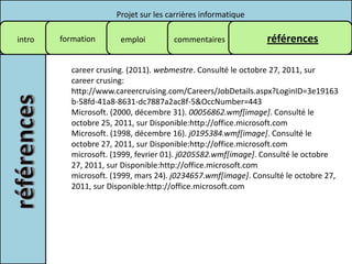 Projet sur les carrières informatique

intro   formation      emploi         commentaires            références

          career crusing. (2011). webmestre. Consulté le octobre 27, 2011, sur
          career crusing:
          http://www.careercruising.com/Careers/JobDetails.aspx?LoginID=3e19163
          b-58fd-41a8-8631-dc7887a2ac8f-5&OccNumber=443
          Microsoft. (2000, décembre 31). 00056862.wmf[image]. Consulté le
          octobre 25, 2011, sur Disponible:http://office.microsoft.com
          Microsoft. (1998, décembre 16). j0195384.wmf[image]. Consulté le
          octobre 27, 2011, sur Disponible:http://office.microsoft.com
          microsoft. (1999, fevrier 01). j0205582.wmf[image]. Consulté le octobre
          27, 2011, sur Disponible:http://office.microsoft.com
          microsoft. (1999, mars 24). j0234657.wmf[image]. Consulté le octobre 27,
          2011, sur Disponible:http://office.microsoft.com
 