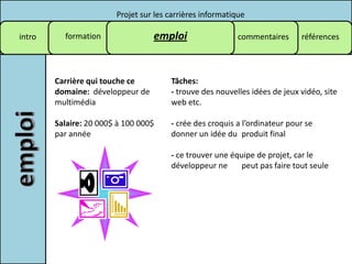 Projet sur les carrières informatique

intro     formation               emploi                   commentaires     références




        Carrière qui touche ce         Tâches:
        domaine: développeur de        - trouve des nouvelles idées de jeux vidéo, site
        multimédia                     web etc.

        Salaire: 20 000$ à 100 000$    - crée des croquis a l’ordinateur pour se
        par année                      donner un idée du produit final

                                       - ce trouver une équipe de projet, car le
                                       développeur ne      peut pas faire tout seule
 
