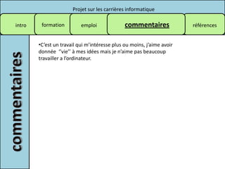 Projet sur les carrières informatique

intro    formation         emploi              commentaires             références


        •C’est un travail qui m’intéresse plus ou moins, j’aime avoir
        donnée ‘’vie’’ à mes idées mais je n’aime pas beaucoup
        travailler a l’ordinateur.
 