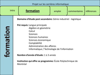 Projet sur les carrières informatique

intro           formation                   emploi        commentaires   références


        Domaine d’étude post secondaire: Génie industriel - logistique

        Pré requis: Langue principale
                    Algèbre et géométrie
                    Calcul
                    Sciences
                    Sciences humaines
                    Sciences économique
                    Comptabilité
                    Administration des affaires
                    Informatique / Technologie de l'information

        Nombre d’année d’étude: 1 à 3 année

        Institution qui offre se programme: École Polytechnique de
        Montréal
 