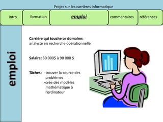 Projet sur les carrières informatique

intro   formation                emploi                  commentaires   références




        Carrière qui touche ce domaine:
        analyste en recherche opérationnelle


        Salaire: 30 000$ à 90 000 $


        Tâches: -trouver la source des
                 problèmes
                -crée des modèles
                 mathématique à
                 l’ordinateur
 