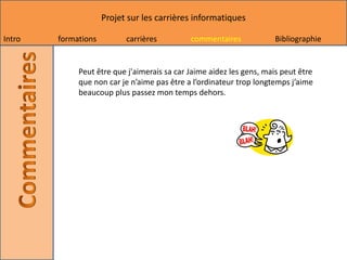 Projet sur les carrières informatiques

Intro   formations         carrières         commentaires            Bibliographie


             Peut être que j'aimerais sa car Jaime aidez les gens, mais peut être
             que non car je n’aime pas être a l’ordinateur trop longtemps j’aime
             beaucoup plus passez mon temps dehors.
 