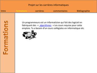 Projet sur les carrières informatiques

Intro   formations         carrières         commentaires            Bibliographie



             Un programmeurs est un informaticien qui fait des logiciel en
             fabriquant des « algorithmes » Les cours requise pour cette
             emploie. Tu a besoin d’un cours collégiales en informatique etc.
 