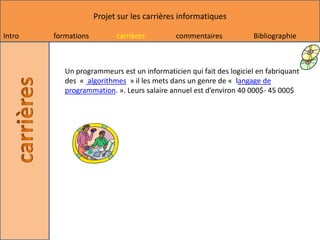 Projet sur les carrières informatiques

Intro   formations         carrières         commentaires           Bibliographie



           Un programmeurs est un informaticien qui fait des logiciel en fabriquant
           des « algorithmes » il les mets dans un genre de « langage de
           programmation. ». Leurs salaire annuel est d’environ 40 000$- 45 000$
 