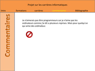 Projet sur les carrières informatiques

Intro   formations         carrières         commentaires            Bibliographie



              Je n’aimerais pas être programmeurs car je n’aime pas les
              ordinateurs comme j’ai dit a plusieurs reprises. Mais pour quelqu’un
              qui aime des ordinateur.
 