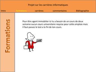 Projet sur les carrières informatiques

Intro   formations         carrières        commentaires           Bibliographie



              Pour être agent immobilier ici tu a besoin de un cours de deux
              semaine aucun cours universitaire requise pour cette emploie mais
              il faut passez le test a la fin de ton cours.
 