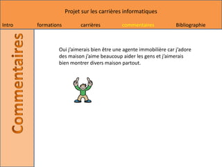 Projet sur les carrières informatiques

Intro   formations         carrières        commentaires            Bibliographie



                Oui j’aimerais bien être une agente immobilière car j’adore
                des maison j’aime beaucoup aider les gens et j’aimerais
                bien montrer divers maison partout.
 