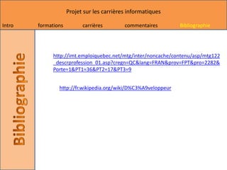 Projet sur les carrières informatiques

Intro   formations         carrières        commentaires        Bibliographie




              http://imt.emploiquebec.net/mtg/inter/noncache/contenu/asp/mtg122
              _descrprofession_01.asp?cregn=QC&lang=FRAN&prov=FPT&pro=2282&
              Porte=1&PT1=36&PT2=17&PT3=9


                http://fr.wikipedia.org/wiki/D%C3%A9veloppeur
 