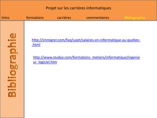 Projet sur les carrières informatiques

Intro   formations         carrières        commentaires          Bibliographie




           http://immigrer.com/faq/sujet/salaires-en-informatique-au-quebec-
           .html


           http://www.studya.com/formations_metiers/informatique/ingenie
           ur_logiciel.htm
 