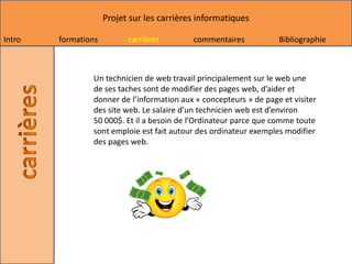 Projet sur les carrières informatiques

Intro   formations         carrières        commentaires           Bibliographie



                Un technicien de web travail principalement sur le web une
                de ses taches sont de modifier des pages web, d’aider et
                donner de l’information aux « concepteurs » de page et visiter
                des site web. Le salaire d’un technicien web est d’environ
                50 000$. Et il a besoin de l’Ordinateur parce que comme toute
                sont emploie est fait autour des ordinateur exemples modifier
                des pages web.
 