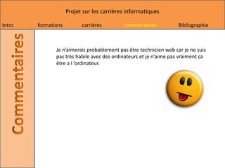 Projet sur les carrières informatiques

Intro   formations         carrières        commentaires            Bibliographie



               Je n’aimerais probablement pas être technicien web car je ne suis
               pas très habile avec des ordinateurs et je n’aime pas vraiment ca
               être a l ’ordinateur.
 