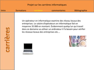 Projet sur les carrières informatiques

Intro   formations         carrières          commentaires             Bibliographie



              Un opérateur en informatique examine des réseau locaux des
              entreprises. Le salaire d’opérateurs en informatique fait en
              moyenne 35 000 en montant. Évidemment quelqu’un qui travail
              dans ce domaine va utiliser un ordinateur il l’a besoin pour vérifier
              les réseaux locaux des entreprises etc.…
 