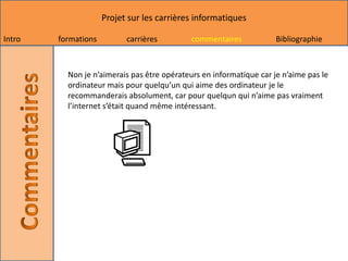 Projet sur les carrières informatiques

Intro   formations         carrières         commentaires            Bibliographie



          Non je n’aimerais pas être opérateurs en informatique car je n’aime pas le
          ordinateur mais pour quelqu’un qui aime des ordinateur je le
          recommanderais absolument, car pour quelqun qui n’aime pas vraiment
          l’internet s’était quand même intéressant.
 
