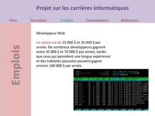 Projet sur les carrières informatiques
Intro Formation Emplois Commentaires Références
Développeur Web
Le salaire est de 25 000 $ et 35 000 $ par
année. De nombreux développeurs gagnent
entre 35 000 $ et 70 000 $ par année, tandis
que ceux qui possèdent une longue expérience
et des habiletés poussées peuvent gagner
environ 100 000 $ par année.
 