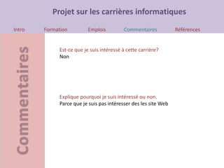 Projet sur les carrières informatiques
Intro Formation Emplois Commentaires Références
Est-ce que je suis intéressé à cette carrière?
Non
Explique pourquoi je suis intéressé ou non.
Parce que je suis pas intéresser des les site Web
 