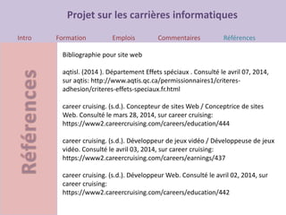 Projet sur les carrières informatiques
Intro Formation Emplois Commentaires Références
Bibliographie pour site web
aqtisl. (2014 ). Département Effets spéciaux . Consulté le avril 07, 2014,
sur aqtis: http://www.aqtis.qc.ca/permissionnaires1/criteres-
adhesion/criteres-effets-speciaux.fr.html
career cruising. (s.d.). Concepteur de sites Web / Conceptrice de sites
Web. Consulté le mars 28, 2014, sur career cruising:
https://www2.careercruising.com/careers/education/444
career cruising. (s.d.). Développeur de jeux vidéo / Développeuse de jeux
vidéo. Consulté le avril 03, 2014, sur career cruising:
https://www2.careercruising.com/careers/earnings/437
career cruising. (s.d.). Développeur Web. Consulté le avril 02, 2014, sur
career cruising:
https://www2.careercruising.com/careers/education/442
 