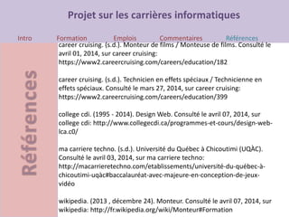 Projet sur les carrières informatiques
Intro Formation Emplois Commentaires Références
career cruising. (s.d.). Monteur de films / Monteuse de films. Consulté le
avril 01, 2014, sur career cruising:
https://www2.careercruising.com/careers/education/182
career cruising. (s.d.). Technicien en effets spéciaux / Technicienne en
effets spéciaux. Consulté le mars 27, 2014, sur career cruising:
https://www2.careercruising.com/careers/education/399
college cdi. (1995 - 2014). Design Web. Consulté le avril 07, 2014, sur
college cdi: http://www.collegecdi.ca/programmes-et-cours/design-web-
lca.c0/
ma carriere techno. (s.d.). Université du Québec à Chicoutimi (UQÀC).
Consulté le avril 03, 2014, sur ma carriere techno:
http://macarrieretechno.com/etablissements/université-du-québec-à-
chicoutimi-uqàc#baccalauréat-avec-majeure-en-conception-de-jeux-
vidéo
wikipedia. (2013 , décembre 24). Monteur. Consulté le avril 07, 2014, sur
wikipedia: http://fr.wikipedia.org/wiki/Monteur#Formation
 