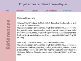 Projet sur les carrières informatiques
Intro Formation Emplois Commentaires Références
Bibliographie des Arts
History of Film (l'histoire du film). (2013, Decembre 31). Consulté le avril
01, 2014, sur tv-filmschools:
https://www.google.ca/search?as_st=y&tbm=isch&hl=fr&as_q=de+film
&as_epq=Monteur+Monteuse&as_oq=&as_eq=&cr=&as_sitesearch=&s
afe=active&tbs=sur:f#as_st=y&hl=fr&q=Monteur%5CMonteuse+de+film
&safe=active&tbm=isch&tbs=sur:f&facrc=_&imgdii=JKOWLrgYjlqFzM%3
A%3Beg
flickr. (s.d.). Consulté le avril 01, 2014, sur www.flickr.com:
https://www.google.ca/search?as_st=y&tbm=isch&hl=fr&as_q=Concept
eur+de+sites+Web&as_epq=&as_oq=&as_eq=&cr=&as_sitesearch=&saf
e=active&tbs=sur:f#as_st=y&hl=fr&q=technologie&safe=active&tbm=isc
h&tbs=sur:f&facrc=_&imgdii=_&imgrc=dne3rTDuuNJI5M%253A%3BHot
TbjD
 