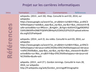 Projet sur les carrières informatiques
Intro Formation Emplois Commentaires Références
wikipedia. (2013 , avril 26). Htop. Consulté le avril 02, 2014, sur
wikipedia:
https://www.google.ca/search?as_st=y&tbm=isch&hl=fr&as_q=d%C3
%A9veloppeur+web&as_epq=&as_oq=&as_eq=&cr=&as_sitesearch=&
safe=active&tbs=sur:f#facrc=_&imgdii=_&imgrc=dsXVnh1CggA9GM%2
53A%3BKlAffmONB7FQEM%3Bhttp%253A%252F%252Fupload.wikime
dia.org%252Fwikipedi
wikipedia. (2014 , avril 2). Jeu vidéo. Consulté le avril 03, 2014, sur
wikipedia:
https://www.google.ca/search?as_st=y&tbm=isch&hl=fr&as_q=D%C3
%A9veloppeur+de+jeux+vid%C3%A9o+D%C3%A9veloppeuse+de+jeux
+vid%C3%A9o&as_epq=&as_oq=&as_eq=&cr=&as_sitesearch=&safe=
active&tbs=sur:f#as_st=y&hl=fr&q=D%C3%A9veloppeur+de+jeux+vid
%C3%A9o+&safe=acti
wikpedia. (2013 , avril 27 ). Gordon Jennings. Consulté le mars 28,
2014, sur wikpedia:
http://fr.wikipedia.org/wiki/Gordon_Jennings#Filmographie
 