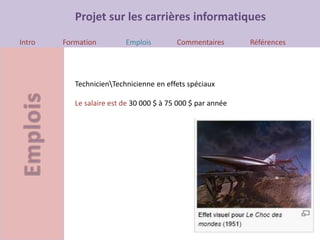 Projet sur les carrières informatiques
Intro Formation Emplois Commentaires Références
TechnicienTechnicienne en effets spéciaux
Le salaire est de 30 000 $ à 75 000 $ par année
 