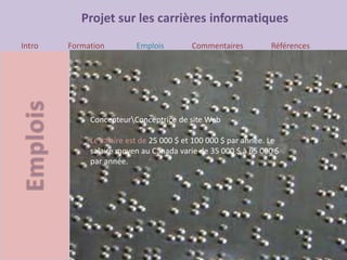 Projet sur les carrières informatiques
Intro Formation Emplois Commentaires Références
ConcepteurConceptrice de site Web
Le salaire est de 25 000 $ et 100 000 $ par année. Le
salaire moyen au Canada varie de 35 000 $ à 65 000 $
par année.
 