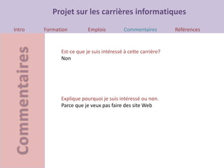 Projet sur les carrières informatiques
Intro Formation Emplois Commentaires Références
Est-ce que je suis intéressé à cette carrière?
Non
Explique pourquoi je suis intéressé ou non.
Parce que je veux pas faire des site Web
 