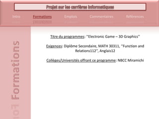 Titre du programmes: ‘‘Electronic Game – 3D Graphics’’Exigences: Diplôme Secondaire, MATH 30311, ‘‘Function and Relations112’’, Anglais12Collèges/Universités offrant ce programme: NBCC Miramichi