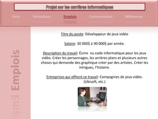 Titre du poste: Développeur de jeux vidéoSalaire: 30 000$ à 90 000$ par année.Description du travail: Écrire  nu code informatique pour les jeux vidéo. Créer les personnages, les arrières plans et plusieurs autres choses qui demande des graphique créer par des artistes. Créer les intrigues, l’histoire.Entreprises qui offrent ce travail: Compagnies de jeux vidéo. (Ubisoft, etc.)