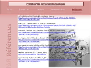 437. (s.d.). Consulté le Mars 31, 2011, sur CareerCruising : http://www.careercruising.com/Careers/JobDetails.aspx?LoginID=d74fdecb-ef92-4500-8019-3b041aa068c2-&OccNumber=437654_a. (s.d.). Consulté le Mars 31, 2011, sur CareerCruising: http://www.careercruising.com/Careers/JobDetails.aspx?LoginID=787a7bdc-7e04-4407-8c17-3b555ee315cc-&OccNumber=654&field=PhotoFileConception Graphique. (s.d.). Consulté le Mars 25, 2011, sur CareerCruising: http://www.careercruising.com/Careers/JobDetails.aspx?LoginID=67984905-5079-4f35-80f1-1849a9a115fd-&OccNumber=20Développeur de Jeux Vidéos. (s.d.). Consulté le Mars 31, 2011, sur CareerCruising: http://www.careercruising.com/Careers/JobDetails.aspx?LoginID=d74fdecb-ef92-4500-8019-3b041aa068c2-&OccNumber=437Développeur de médias. (s.d.). Consulté le Mars 25, 2011, sur CareerCruising: http://www.careercruising.com/Careers/JobDetails.aspx?LoginID=67984905-5079-4f35-80f1-1849a9a115fd-&OccNumber=293explosion_nucl%e9aire. (s.d.). Consulté le Mars 31, 2011, sur Team Azerty: http://www.team-azerty.com/html/news/fiche_news-203.htmlInformaticien. (s.d.). Consulté le Mars 31, 2011, sur CareerCruising: http://www.careercruising.com/Careers/JobDetails.aspx?LoginID=787a7bdc-7e04-4407-8c17-3b555ee315cc-&OccNumber=654