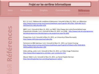 M, U. d. (s.d.). Tableaux des conditions d'admissions. Consulté le Mars 31, 2011, sur UMoncton: http://www.careercruising.com/Careers/JobDetails.aspx?LoginID=787a7bdc-7e04-4407-8c17-3b555ee315cc-&OccNumber=654NBCC. (s.d.). Consulté le Mars 31, 2011, sur NBCC: http://www.nbcc.ca/en/home/default.aspxProgrammes d'études. (s.d.). Consulté le Mars 25, 2011, sur CCNB: - http://www.ccnb.nb.ca/programme-detudes/programmes-detudes/apercu-de-programme.aspx?Id=2842Prospectives. (s.d.). Consulté le Mars 31, 2011, sur University of New-Brunswick: http://www.unbf.ca/prospective/index.phpTechnicien en Effet Spéciaux. (s.d.). Consulté le Mars 31 , 2011, sur CareerCruising: http://www.careercruising.com/Careers/JobDetails.aspx?LoginID=d74fdecb-ef92-4500-8019-3b041aa068c2-&OccNumber=399Video-editing_suites. (s.d.). Consulté le Mars 31, 2011, sur Video Image Production: http://www.videoimageprod.co.uk/video_post_production.htmWacom Tablet. (s.d.). Consulté le Mars 31, 2011, sur Daniel Hayden Berman: http://danielhaydenberman.com/blog/tag/wacom-tablet/