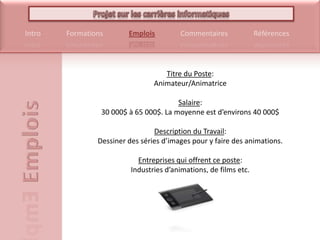 Titre du Poste: Animateur/AnimatriceSalaire: 30 000$ à 65 000$. La moyenne est d’environs 40 000$Description du Travail: Dessiner des séries d’images pour y faire des animations.Entreprises qui offrent ce poste: Industries d’animations, de films etc.