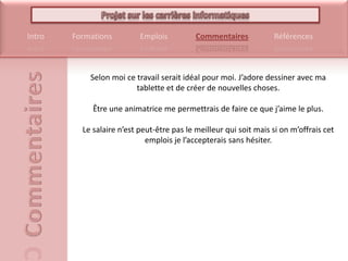Selon moi ce travail serait idéal pour moi. J’adore dessiner avec ma tablette et de créer de nouvelles choses. Être une animatrice me permettrais de faire ce que j’aime le plus. Le salaire n’est peut-être pas le meilleur qui soit mais si on m’offrais cet emplois je l’accepterais sans hésiter.