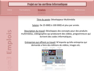 Titre du poste: Développeur MultimédiaSalaire: De 25 000$ à 100 000$ et plus par année.Description du travail: Développes des concepts pour des produits multimédias, vidéographes qui produisent des vidéos, programmeurs qui écrivent des codes informatiques.Entreprises qui offrent ce travail: N’importe qu’elle entreprise qui demande a faire des éditions de vidéos, images etc.