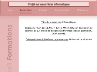 Titre du programme: InformatiquesExigences: FRAN 10411, MATH 30411, MATH 30421 et deux cours de sciences de 12e année de disciplines différentes choisies parmi BIOL, CHIM et PHYS.Collèges/Universités offrant ce programme: Université de Moncton