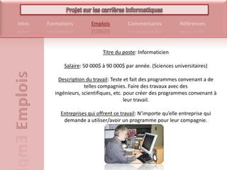Titre du poste: Informaticien Salaire: 50 000$ à 90 000$ par année. (Sciences universitaires) Description du travail: Teste et fait des programmes convenant a de telles compagnies. Faire des travaux avec des ingénieurs, scientifiques, etc. pour créer des programmes convenant à leur travail.Entreprises qui offrent ce travail: N’importe qu’elle entreprise qui demande a utiliser/avoir un programme pour leur compagnie.