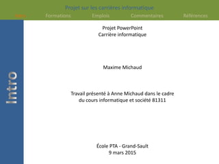 Projet sur les carrières informatique
Intro Formations Emplois Commentaires Références
Projet PowerPoint
Carrière informatique
Maxime Michaud
Travail présenté à Anne Michaud dans le cadre
du cours informatique et société 81311
École PTA - Grand-Sault
9 mars 2015
 