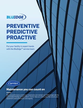 Maintenance you can count on
Maximize performance, protect your investments and maintain your HVAC budget with the
customizable BluEdge service platform. Carrier helps you create a plan that ensures your
equipment’s peak performance and longevity.
PREVENTIVE
PREDICTIVE
PROACTIVE
Put your facility in expert hands
with the BluEdge™ service team
 