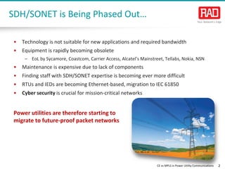 CE vs MPLS in Power Utility Communications 2 
• 
Technology is not suitable for new applications and required bandwidth 
• 
Equipment israpidly becoming obsolete 
– 
EoLby Sycamore, Coastcom, Carrier Access, Alcatel’s Mainstreet, Tellabs, Nokia, NSN 
• 
Maintenance is expensive due to lack of components 
• 
Finding staff with SDH/SONET expertise is becoming ever more difficult 
• 
RTUs and IEDs are becoming Ethernet-based, migration to IEC 61850 
• 
Cyber security is crucial for mission-critical networks 
SDH/SONET is Being Phased Out… 
Power utilities are therefore starting to migrate to future-proof packet networks  
