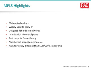 CE vs MPLS in Power Utility Communications 6 
• 
Mature technology 
• 
Widely used to carry IP 
• 
Designed for IP core networks 
• 
Inherits rich IP control plane 
• 
Fast re-route for resiliency 
• 
No inherent security mechanisms 
• 
Architecturally different than SDH/SONET networks 
MPLS Highlights  