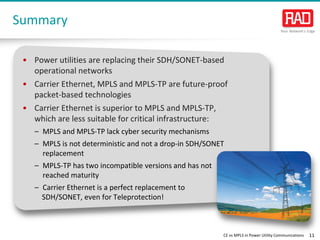 CE vs MPLS in Power Utility Communications 11 
Summary 
• 
Power utilities are replacing their SDH/SONET-based operational networks 
• 
Carrier Ethernet, MPLS and MPLS-TP are future-proof packet-based technologies 
• 
Carrier Ethernet is superior to MPLS and MPLS-TP, which are less suitable for critical infrastructure: 
– 
MPLS and MPLS-TP lack cyber security mechanisms 
– 
MPLS is not deterministic and not a drop-in SDH/SONET replacement 
– 
MPLS-TP has two incompatible versions and has not reached maturity 
– 
Carrier Ethernet is a perfect replacement to 
SDH/SONET, even for Teleprotection!  