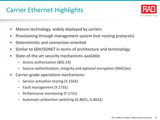 CE vs MPLS in Power Utility Communications 5 
• 
Mature technology, widely deployed by carriers 
• 
Provisioning through management system (not routing protocols) 
• 
Deterministic and connection-oriented 
• 
Similar to SDH/SONET in terms of architecture and terminology 
• 
State-of-the-art security mechanisms available 
– 
Access authorization (802.1X) 
– 
Source authentication, integrity and optional encryption (MACSec) 
• 
Carrier-grade operations mechanisms: 
– 
Service activation testing (Y.1564) 
– 
Fault management (Y.1731) 
– 
Performance monitoring (Y.1731) 
– 
Automatic protection switching (G.8031, G.8032) 
Carrier Ethernet Highlights  