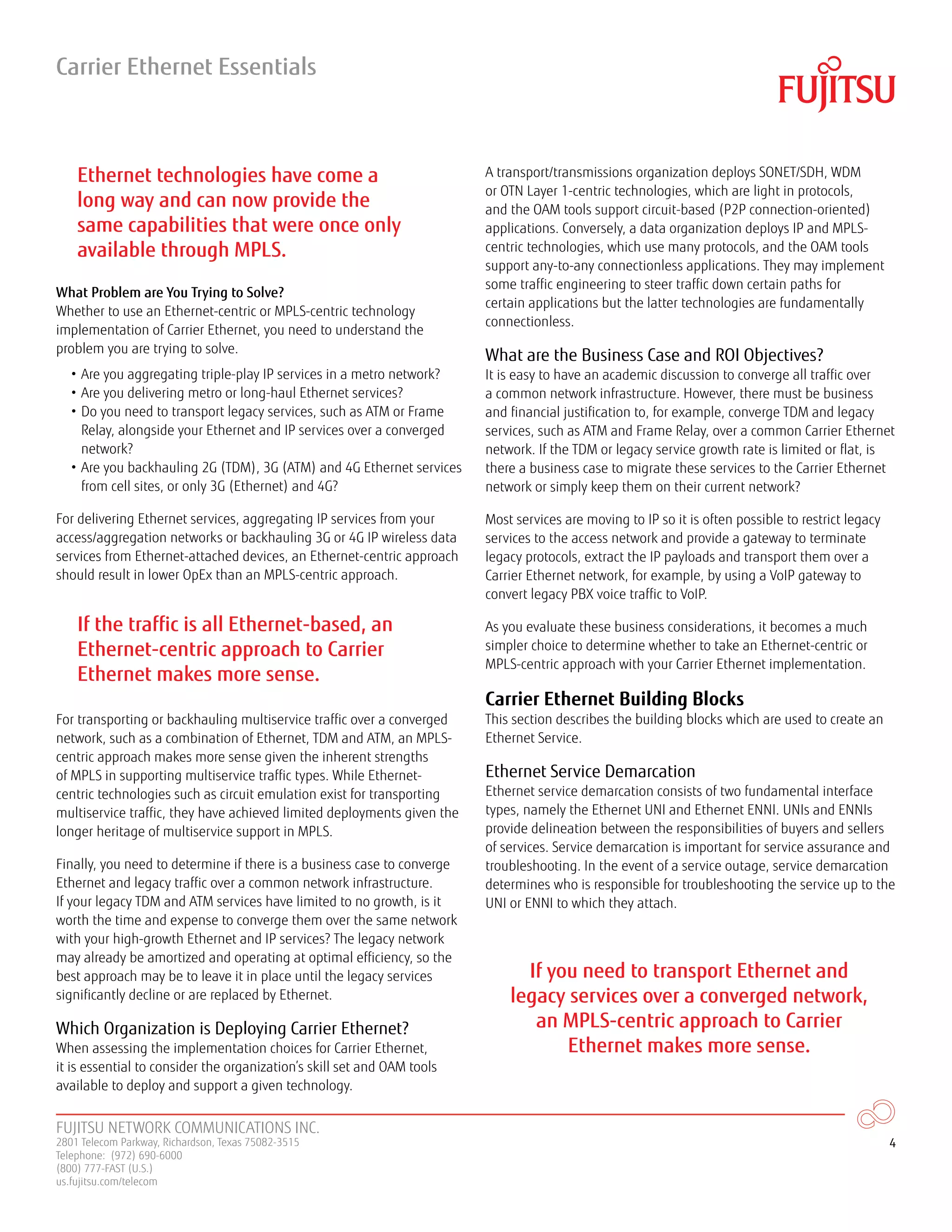 FUJITSU NETWORK COMMUNICATIONS INC.
2801 Telecom Parkway, Richardson, Texas 75082-3515
Telephone: (972) 690-6000
(800) 777-FAST (U.S.)
us.fujitsu.com/telecom
4
What Problem are You Trying to Solve?
Whether to use an Ethernet-centric or MPLS-centric technology
implementation of Carrier Ethernet, you need to understand the
problem you are trying to solve.
• Are you aggregating triple-play IP services in a metro network?
• Are you delivering metro or long-haul Ethernet services?
• Do you need to transport legacy services, such as ATM or Frame
Relay, alongside your Ethernet and IP services over a converged
network?
• Are you backhauling 2G (TDM), 3G (ATM) and 4G Ethernet services
from cell sites, or only 3G (Ethernet) and 4G?
For delivering Ethernet services, aggregating IP services from your
access/aggregation networks or backhauling 3G or 4G IP wireless data
services from Ethernet-attached devices, an Ethernet-centric approach
should result in lower OpEx than an MPLS-centric approach.
For transporting or backhauling multiservice traffic over a converged
network, such as a combination of Ethernet, TDM and ATM, an MPLS-
centric approach makes more sense given the inherent strengths
of MPLS in supporting multiservice traffic types. While Ethernet-
centric technologies such as circuit emulation exist for transporting
multiservice traffic, they have achieved limited deployments given the
longer heritage of multiservice support in MPLS.
Finally, you need to determine if there is a business case to converge
Ethernet and legacy traffic over a common network infrastructure.
If your legacy TDM and ATM services have limited to no growth, is it
worth the time and expense to converge them over the same network
with your high-growth Ethernet and IP services? The legacy network
may already be amortized and operating at optimal efficiency, so the
best approach may be to leave it in place until the legacy services
significantly decline or are replaced by Ethernet.
Which Organization is Deploying Carrier Ethernet?
When assessing the implementation choices for Carrier Ethernet,
it is essential to consider the organization’s skill set and OAM tools
available to deploy and support a given technology.
A transport/transmissions organization deploys SONET/SDH, WDM
or OTN Layer 1-centric technologies, which are light in protocols,
and the OAM tools support circuit-based (P2P connection-oriented)
applications. Conversely, a data organization deploys IP and MPLS-
centric technologies, which use many protocols, and the OAM tools
support any-to-any connectionless applications. They may implement
some traffic engineering to steer traffic down certain paths for
certain applications but the latter technologies are fundamentally
connectionless.
What are the Business Case and ROI Objectives?
It is easy to have an academic discussion to converge all traffic over
a common network infrastructure. However, there must be business
and financial justification to, for example, converge TDM and legacy
services, such as ATM and Frame Relay, over a common Carrier Ethernet
network. If the TDM or legacy service growth rate is limited or flat, is
there a business case to migrate these services to the Carrier Ethernet
network or simply keep them on their current network?
Most services are moving to IP so it is often possible to restrict legacy
services to the access network and provide a gateway to terminate
legacy protocols, extract the IP payloads and transport them over a
Carrier Ethernet network, for example, by using a VoIP gateway to
convert legacy PBX voice traffic to VoIP.
As you evaluate these business considerations, it becomes a much
simpler choice to determine whether to take an Ethernet-centric or
MPLS-centric approach with your Carrier Ethernet implementation.
Carrier Ethernet Building Blocks
This section describes the building blocks which are used to create an
Ethernet Service.
Ethernet Service Demarcation
Ethernet service demarcation consists of two fundamental interface
types, namely the Ethernet UNI and Ethernet ENNI. UNIs and ENNIs
provide delineation between the responsibilities of buyers and sellers
of services. Service demarcation is important for service assurance and
troubleshooting. In the event of a service outage, service demarcation
determines who is responsible for troubleshooting the service up to the
UNI or ENNI to which they attach.
Carrier Ethernet Essentials
Ethernet technologies have come a
long way and can now provide the
same capabilities that were once only
available through MPLS.
If the traffic is all Ethernet-based, an
Ethernet-centric approach to Carrier
Ethernet makes more sense.
If you need to transport Ethernet and
legacy services over a converged network,
an MPLS-centric approach to Carrier
Ethernet makes more sense.
 