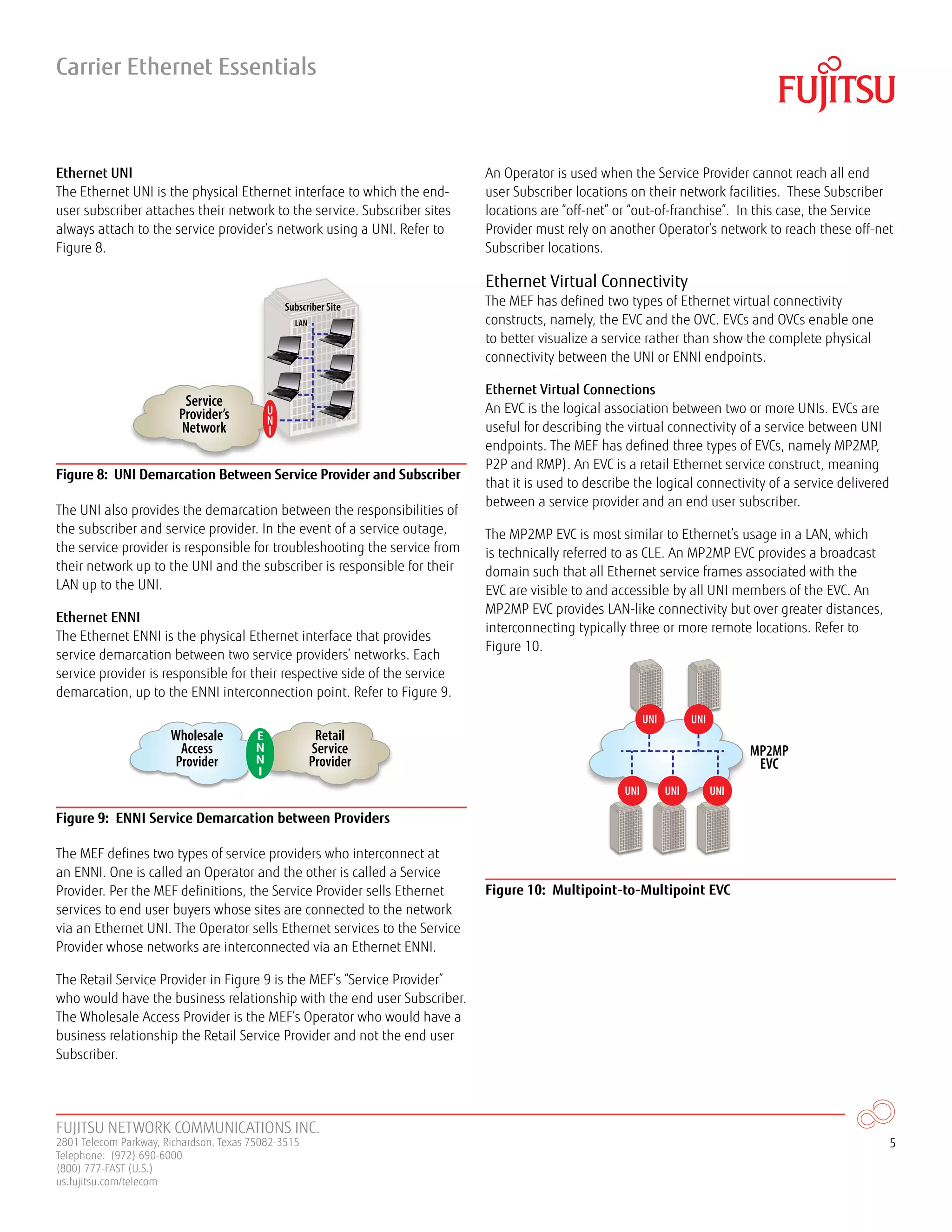 FUJITSU NETWORK COMMUNICATIONS INC.
2801 Telecom Parkway, Richardson, Texas 75082-3515
Telephone: (972) 690-6000
(800) 777-FAST (U.S.)
us.fujitsu.com/telecom
5
Ethernet UNI
The Ethernet UNI is the physical Ethernet interface to which the end-
user subscriber attaches their network to the service. Subscriber sites
always attach to the service provider’s network using a UNI. Refer to
Figure 8.
Service
Provider’s
Network
U
N
I
LAN
Subscriber Site
Figure 8: UNI Demarcation Between Service Provider and Subscriber
The UNI also provides the demarcation between the responsibilities of
the subscriber and service provider. In the event of a service outage,
the service provider is responsible for troubleshooting the service from
their network up to the UNI and the subscriber is responsible for their
LAN up to the UNI.
Ethernet ENNI
The Ethernet ENNI is the physical Ethernet interface that provides
service demarcation between two service providers’ networks. Each
service provider is responsible for their respective side of the service
demarcation, up to the ENNI interconnection point. Refer to Figure 9.
Wholesale
Access
Provider
Retail
Service
Provider
E
N
N
I
Figure 9: ENNI Service Demarcation between Providers
The MEF defines two types of service providers who interconnect at
an ENNI. One is called an Operator and the other is called a Service
Provider. Per the MEF definitions, the Service Provider sells Ethernet
services to end user buyers whose sites are connected to the network
via an Ethernet UNI. The Operator sells Ethernet services to the Service
Provider whose networks are interconnected via an Ethernet ENNI.
The Retail Service Provider in Figure 9 is the MEF’s “Service Provider”
who would have the business relationship with the end user Subscriber.
The Wholesale Access Provider is the MEF’s Operator who would have a
business relationship the Retail Service Provider and not the end user
Subscriber.
An Operator is used when the Service Provider cannot reach all end
user Subscriber locations on their network facilities. These Subscriber
locations are “off-net” or “out-of-franchise”. In this case, the Service
Provider must rely on another Operator’s network to reach these off-net
Subscriber locations.
Ethernet Virtual Connectivity
The MEF has defined two types of Ethernet virtual connectivity
constructs, namely, the EVC and the OVC. EVCs and OVCs enable one
to better visualize a service rather than show the complete physical
connectivity between the UNI or ENNI endpoints.
Ethernet Virtual Connections
An EVC is the logical association between two or more UNIs. EVCs are
useful for describing the virtual connectivity of a service between UNI
endpoints. The MEF has defined three types of EVCs, namely MP2MP,
P2P and RMP). An EVC is a retail Ethernet service construct, meaning
that it is used to describe the logical connectivity of a service delivered
between a service provider and an end user subscriber.
The MP2MP EVC is most similar to Ethernet’s usage in a LAN, which
is technically referred to as CLE. An MP2MP EVC provides a broadcast
domain such that all Ethernet service frames associated with the
EVC are visible to and accessible by all UNI members of the EVC. An
MP2MP EVC provides LAN-like connectivity but over greater distances,
interconnecting typically three or more remote locations. Refer to
Figure 10.
MP2MP
EVC
UNIUNIUNI
UNI UNI
Figure 10: Multipoint-to-Multipoint EVC
Carrier Ethernet Essentials
 