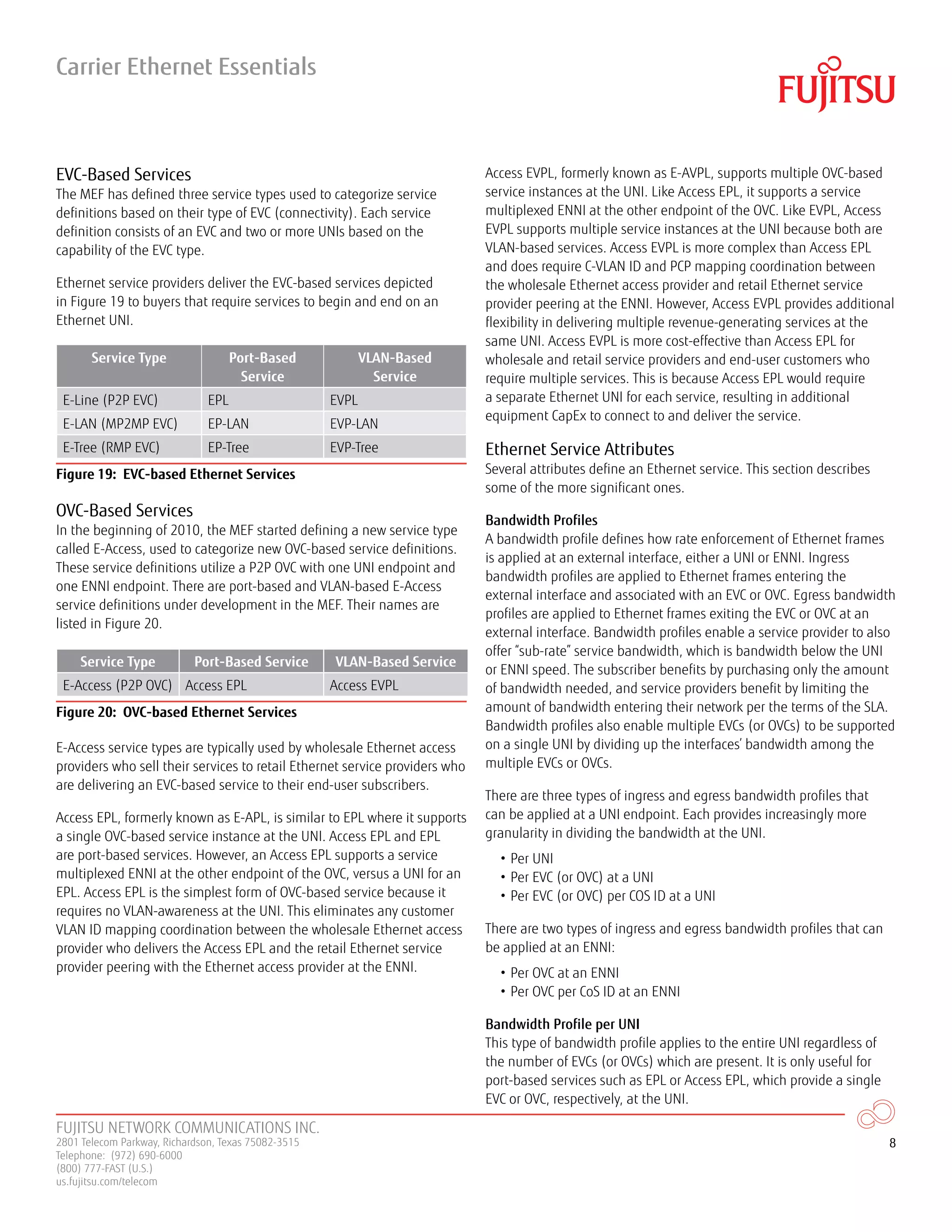 FUJITSU NETWORK COMMUNICATIONS INC.
2801 Telecom Parkway, Richardson, Texas 75082-3515
Telephone: (972) 690-6000
(800) 777-FAST (U.S.)
us.fujitsu.com/telecom
8
EVC-Based Services
The MEF has defined three service types used to categorize service
definitions based on their type of EVC (connectivity). Each service
definition consists of an EVC and two or more UNIs based on the
capability of the EVC type.
Ethernet service providers deliver the EVC-based services depicted
in Figure 19 to buyers that require services to begin and end on an
Ethernet UNI.
Service Type Port-Based
Service
VLAN-Based
Service
E-Line (P2P EVC) EPL EVPL
E-LAN (MP2MP EVC) EP-LAN EVP-LAN
E-Tree (RMP EVC) EP-Tree EVP-Tree
Figure 19: EVC-based Ethernet Services
OVC-Based Services
In the beginning of 2010, the MEF started defining a new service type
called E-Access, used to categorize new OVC-based service definitions.
These service definitions utilize a P2P OVC with one UNI endpoint and
one ENNI endpoint. There are port-based and VLAN-based E-Access
service definitions under development in the MEF. Their names are
listed in Figure 20.
Service Type Port-Based Service VLAN-Based Service
E-Access (P2P OVC) Access EPL Access EVPL
Figure 20: OVC-based Ethernet Services
E-Access service types are typically used by wholesale Ethernet access
providers who sell their services to retail Ethernet service providers who
are delivering an EVC-based service to their end-user subscribers.
Access EPL, formerly known as E-APL, is similar to EPL where it supports
a single OVC-based service instance at the UNI. Access EPL and EPL
are port-based services. However, an Access EPL supports a service
multiplexed ENNI at the other endpoint of the OVC, versus a UNI for an
EPL. Access EPL is the simplest form of OVC-based service because it
requires no VLAN-awareness at the UNI. This eliminates any customer
VLAN ID mapping coordination between the wholesale Ethernet access
provider who delivers the Access EPL and the retail Ethernet service
provider peering with the Ethernet access provider at the ENNI.
Access EVPL, formerly known as E-AVPL, supports multiple OVC-based
service instances at the UNI. Like Access EPL, it supports a service
multiplexed ENNI at the other endpoint of the OVC. Like EVPL, Access
EVPL supports multiple service instances at the UNI because both are
VLAN-based services. Access EVPL is more complex than Access EPL
and does require C-VLAN ID and PCP mapping coordination between
the wholesale Ethernet access provider and retail Ethernet service
provider peering at the ENNI. However, Access EVPL provides additional
flexibility in delivering multiple revenue-generating services at the
same UNI. Access EVPL is more cost-effective than Access EPL for
wholesale and retail service providers and end-user customers who
require multiple services. This is because Access EPL would require
a separate Ethernet UNI for each service, resulting in additional
equipment CapEx to connect to and deliver the service.
Ethernet Service Attributes
Several attributes define an Ethernet service. This section describes
some of the more significant ones.
Bandwidth Profiles
A bandwidth profile defines how rate enforcement of Ethernet frames
is applied at an external interface, either a UNI or ENNI. Ingress
bandwidth profiles are applied to Ethernet frames entering the
external interface and associated with an EVC or OVC. Egress bandwidth
profiles are applied to Ethernet frames exiting the EVC or OVC at an
external interface. Bandwidth profiles enable a service provider to also
offer “sub-rate” service bandwidth, which is bandwidth below the UNI
or ENNI speed. The subscriber benefits by purchasing only the amount
of bandwidth needed, and service providers benefit by limiting the
amount of bandwidth entering their network per the terms of the SLA.
Bandwidth profiles also enable multiple EVCs (or OVCs) to be supported
on a single UNI by dividing up the interfaces’ bandwidth among the
multiple EVCs or OVCs.
There are three types of ingress and egress bandwidth profiles that
can be applied at a UNI endpoint. Each provides increasingly more
granularity in dividing the bandwidth at the UNI.
• Per UNI
• Per EVC (or OVC) at a UNI
• Per EVC (or OVC) per COS ID at a UNI
There are two types of ingress and egress bandwidth profiles that can
be applied at an ENNI:
• Per OVC at an ENNI
• Per OVC per CoS ID at an ENNI
Bandwidth Profile per UNI
This type of bandwidth profile applies to the entire UNI regardless of
the number of EVCs (or OVCs) which are present. It is only useful for
port-based services such as EPL or Access EPL, which provide a single
EVC or OVC, respectively, at the UNI.
Carrier Ethernet Essentials
 