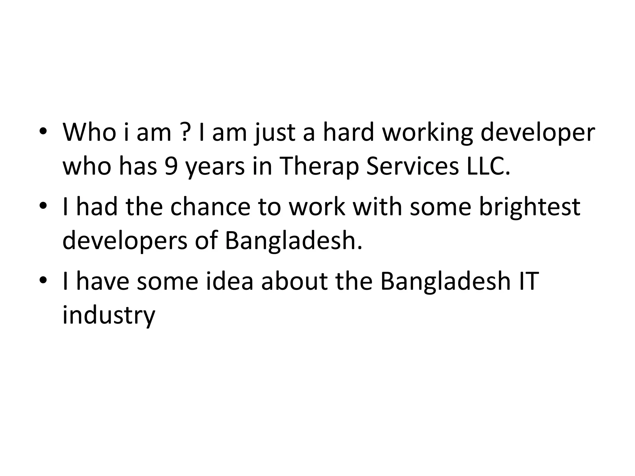 • Who i am ? I am just a hard working developer
who has 9 years in Therap Services LLC.
• I had the chance to work with some brightest
developers of Bangladesh.
• I have some idea about the Bangladesh IT
industry
 