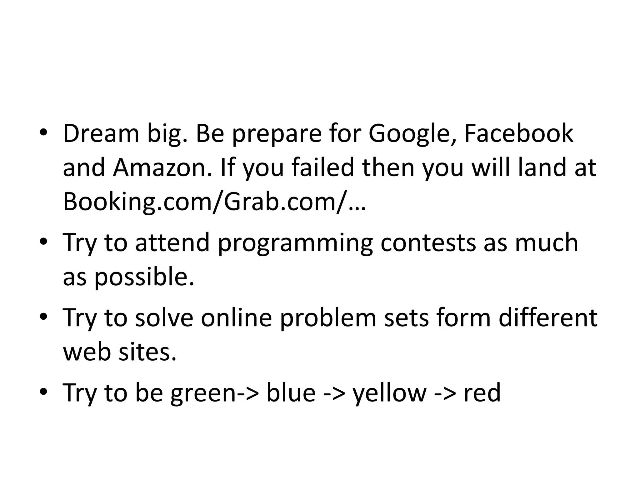 • Dream big. Be prepare for Google, Facebook
and Amazon. If you failed then you will land at
Booking.com/Grab.com/…
• Try to attend programming contests as much
as possible.
• Try to solve online problem sets form different
web sites.
• Try to be green-> blue -> yellow -> red
 