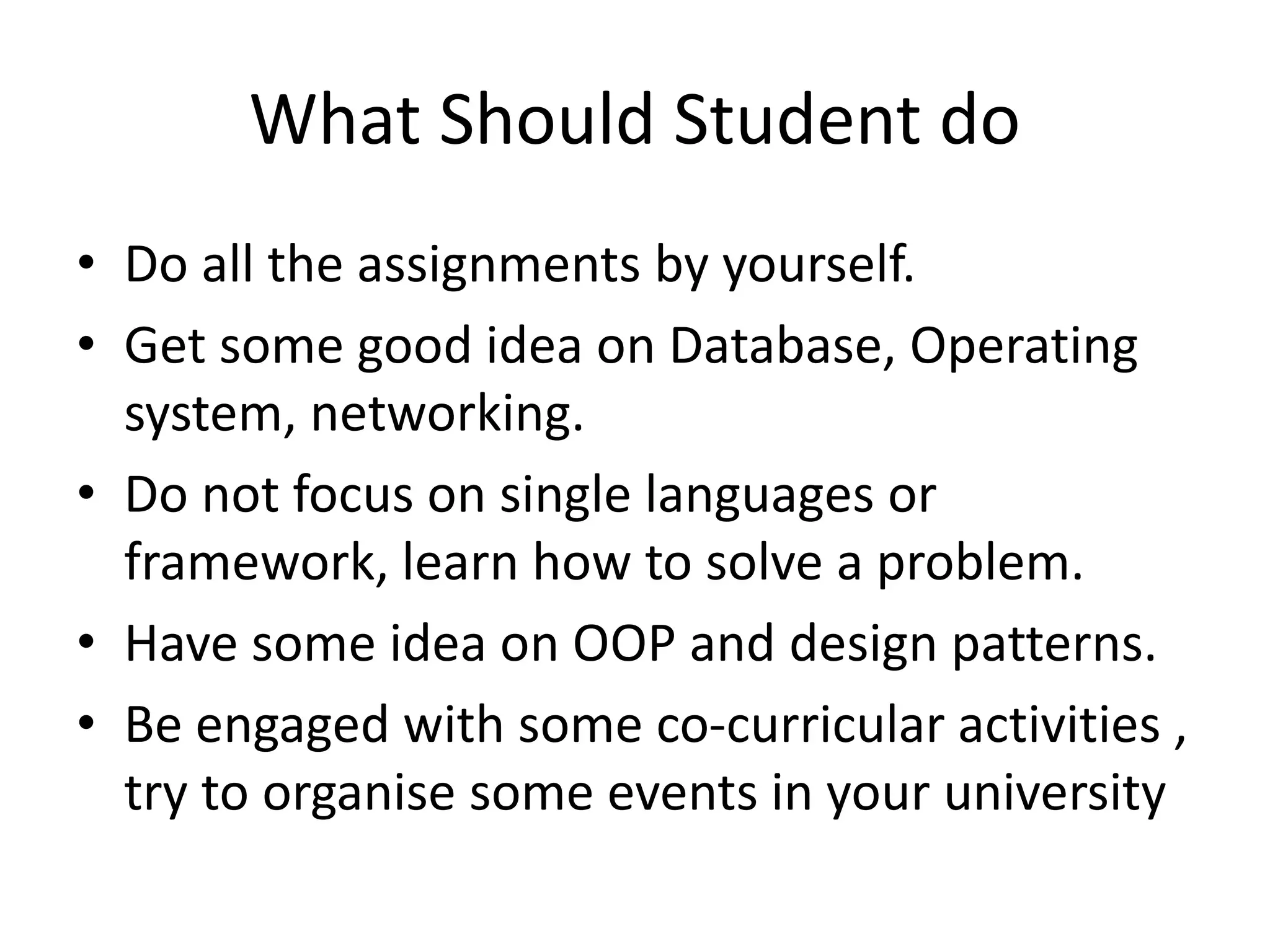 What Should Student do
• Do all the assignments by yourself.
• Get some good idea on Database, Operating
system, networking.
• Do not focus on single languages or
framework, learn how to solve a problem.
• Have some idea on OOP and design patterns.
• Be engaged with some co-curricular activities ,
try to organise some events in your university
 