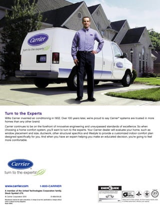 Turn to the Experts
Willis Carrier invented air conditioning in 1902. Over 100 years later, we’re proud to say Carrier® systems are trusted in more
homes than any other brand.
Carrier continues to be on the forefront of innovative engineering and unsurpassed standards of excellence. So when
choosing a home comfort system, you’ll want to turn to the experts. Your Carrier dealer will evaluate your home, such as
window placement and size, ductwork, other structural specifics and lifestyle to provide a customized indoor comfort plan
designed specifically for you. And when you have an expert helping you make an educated decision, you’re going to feel
more comfortable.




www.carrier.com                                                 1-800-CARRIER
A member of the United Technologies Corporation family.                                                    Annual Fuel Utilization Efficiency (AFUE)
                                                                                                           Gas- or Propane-fired forced-air furnace
Stock Symbol UTX.
© Carrier Corporation 2010                                                         01-858-519-25                          93.0 - 95.0

Manufacturer reserves the right to discontinue, or change at any time, specifications or designs without                                                 Always look for these symbols, the home heating industry seals
                                                                                                           90%                                     98%
notice or without incurring obligations.                                                                                                                 of certified performance, efficiency and capacity.
Model 58MVC
 